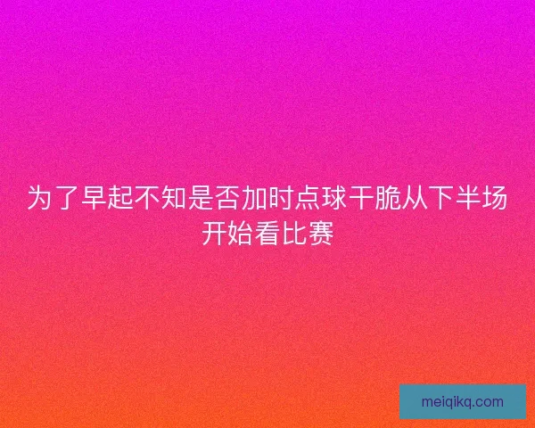 为了早起不知是否加时点球干脆从下半场开始看比赛
