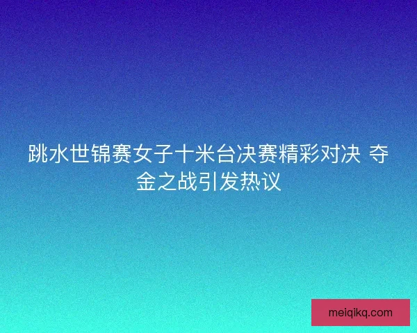 跳水世锦赛女子十米台决赛精彩对决 夺金之战引发热议