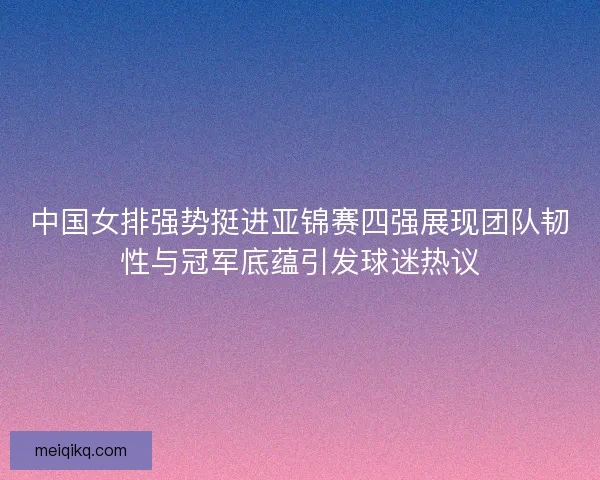 中国女排强势挺进亚锦赛四强展现团队韧性与冠军底蕴引发球迷热议
