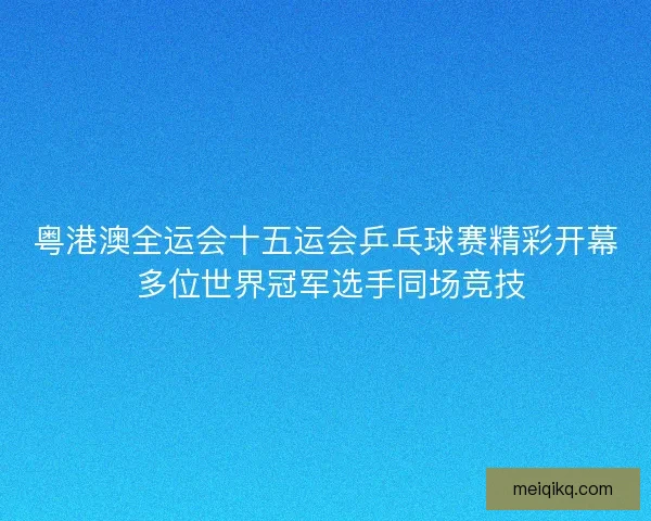 粤港澳全运会十五运会乒乓球赛精彩开幕 多位世界冠军选手同场竞技