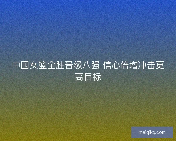 中国女篮全胜晋级八强 信心倍增冲击更高目标