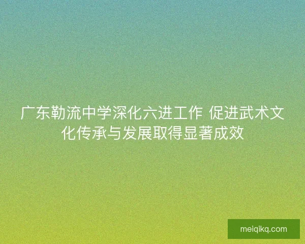 广东勒流中学深化六进工作 促进武术文化传承与发展取得显著成效